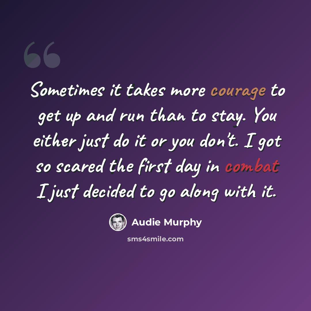 “Sometimes it takes more courage to get up and run than to stay. You either just do it or you don't. I got so scared the first day in combat I just decided to go along with it.” quote by Audie Murphy