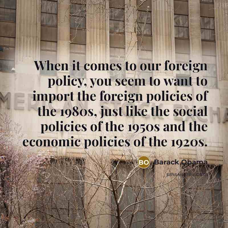 “When it comes to our foreign policy, you seem to want to import the foreign policies of the 1980s, just like the social policies of the 1950s and the economic policies of the 1920s.” quote by Barack Obama