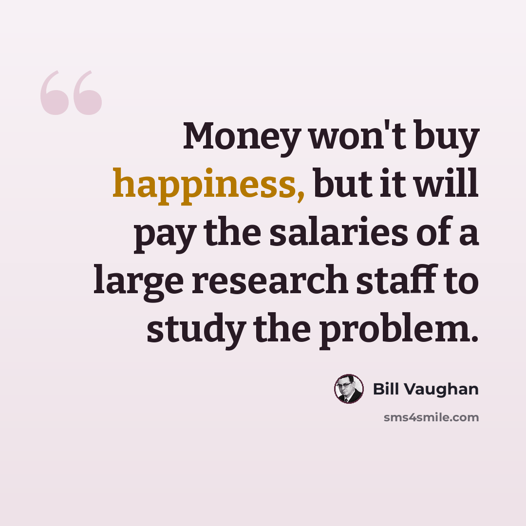 “Money won't buy happiness, but it will pay the salaries of a large research staff to study the problem.” quote by Bill Vaughan