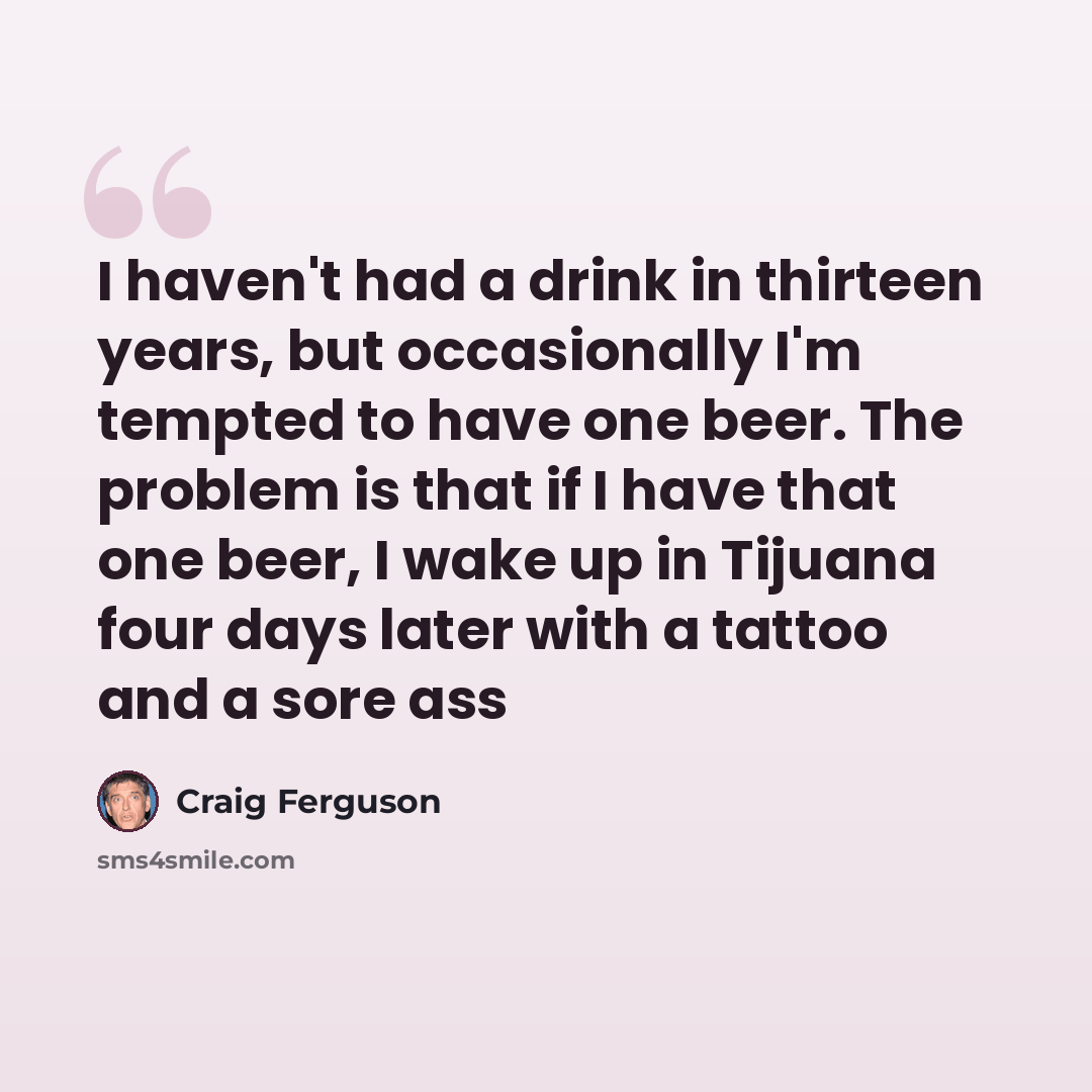 “I haven't had a drink in thirteen years, but occasionally I'm tempted to have one beer. The problem is that if I have that one beer, I wake up in Tijuana four days later with a tattoo and a sore ass” quote by Craig Ferguson