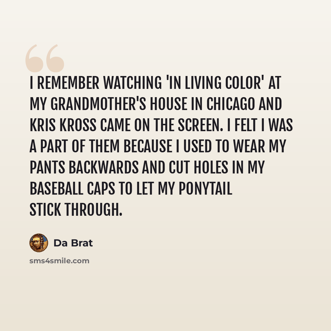 “I remember watching 'In Living Color' at my grandmother's house in Chicago and Kris Kross came on the screen. I felt I was a part of them because I used to wear my pants backwards and cut holes in my baseball caps to let my ponytail stick through.” quote by Da Brat