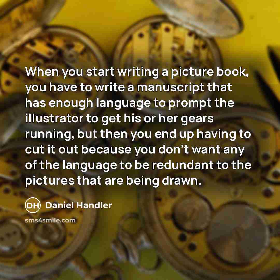 “When you start writing a picture book, you have to write a manuscript that has enough language to prompt the illustrator to get his or her gears running, but then you end up having to cut it out because you don't want any of the language to be redundant to the pictures that are being drawn.” quote by Daniel Handler