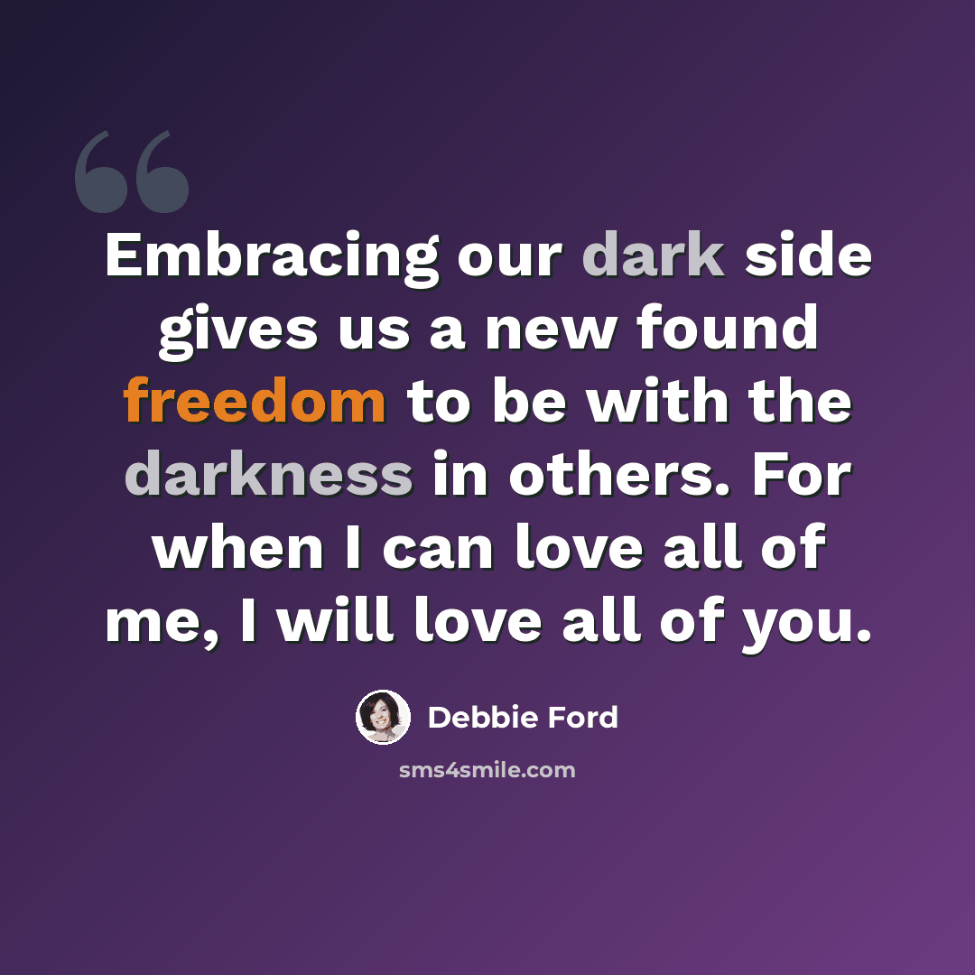 “Embracing our dark side gives us a new found freedom to be with the darkness in others. For when I can love all of me, I will love all of you.” quote by Debbie Ford