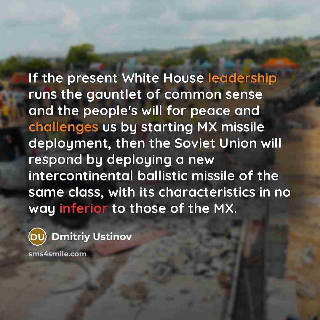 “If the present White House leadership runs the gauntlet of common sense and the people's will for peace and challenges us by starting MX missile deployment, then the Soviet Union will respond by deploying a new intercontinental ballistic missile of the same class, with its characteristics in no…” quote by Dmitriy Ustinov