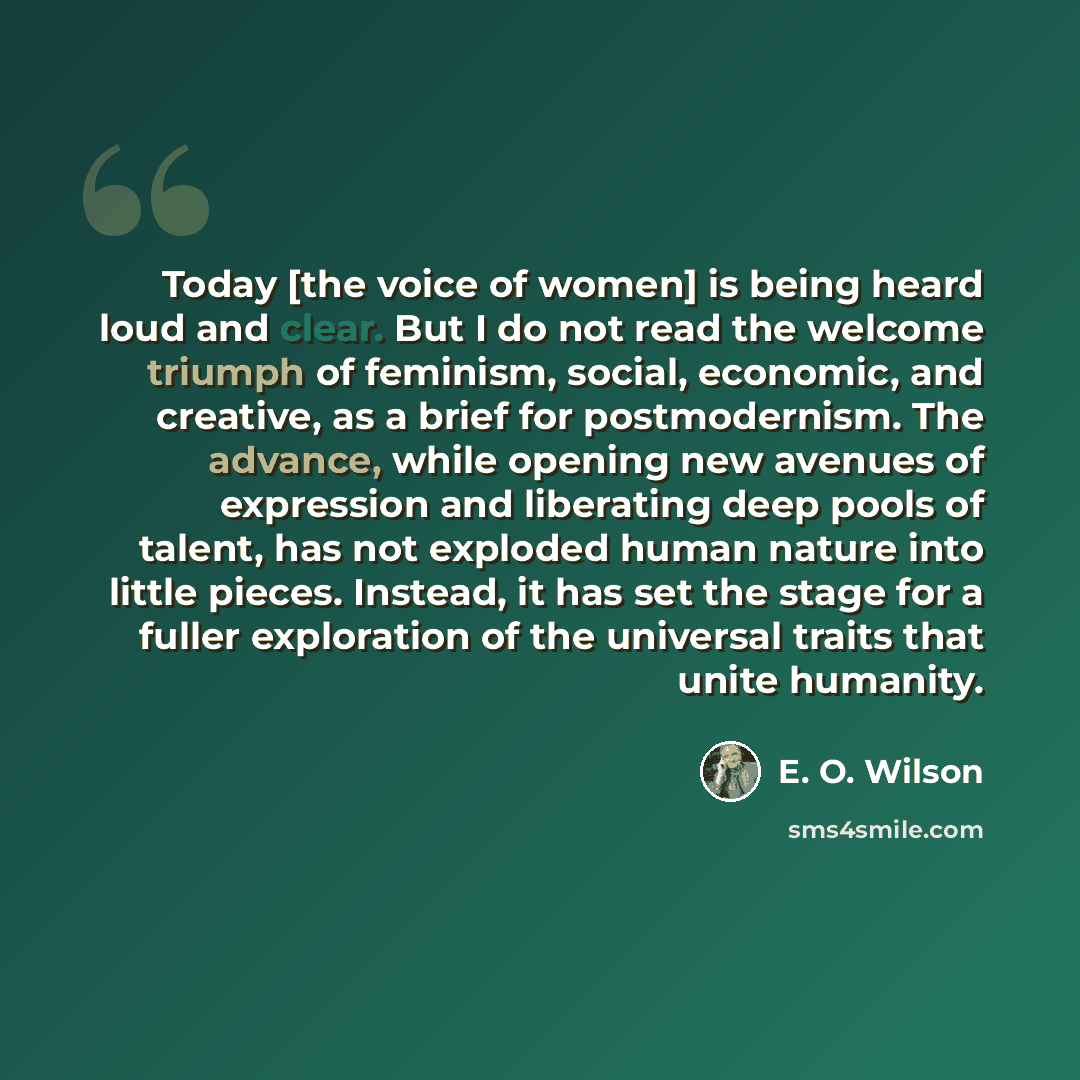 “Today [the voice of women] is being heard loud and clear. But I do not read the welcome triumph of feminism, social, economic, and creative, as a brief for postmodernism. The advance, while opening new avenues of expression and liberating deep pools of talent, has not exploded human nature into…” quote by E. O. Wilson