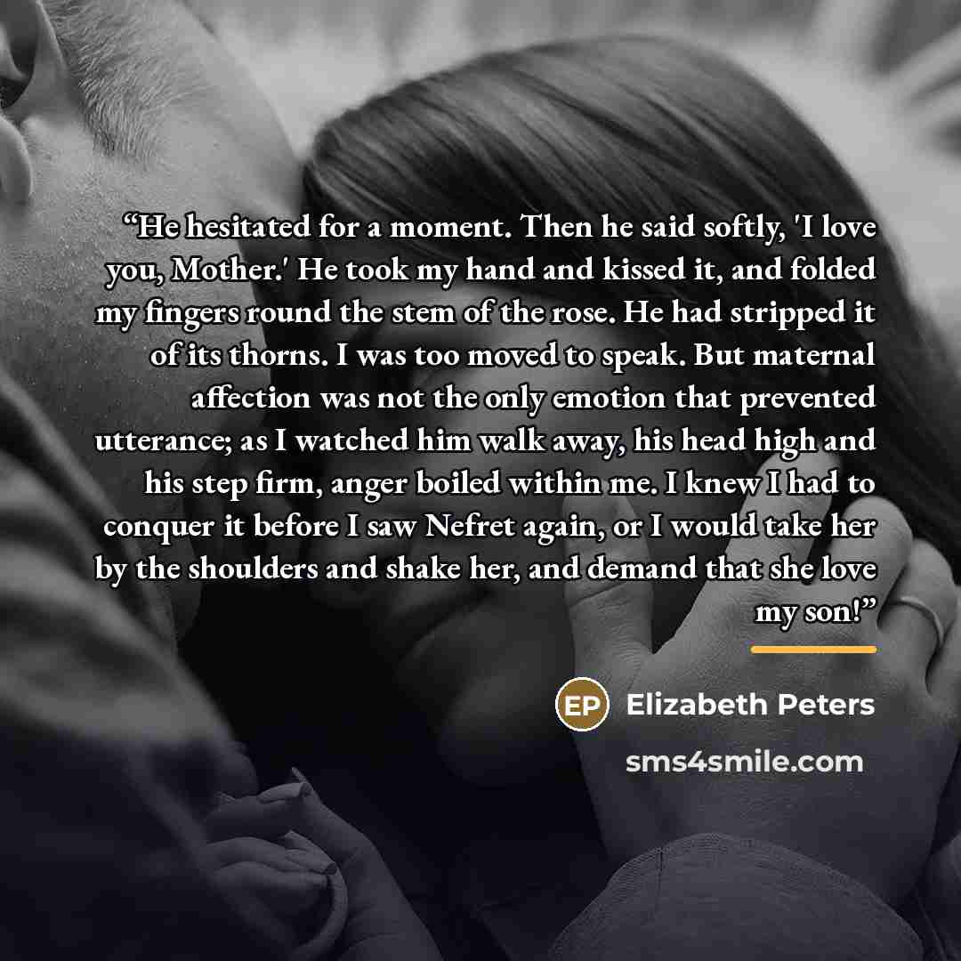 “He hesitated for a moment. Then he said softly, 'I love you, Mother.' He took my hand and kissed it, and folded my fingers round the stem of the rose. He had stripped it of its thorns. I was too moved to speak. But maternal affection was not the only emotion that prevented utterance; as I watched…” quote by Elizabeth Peters