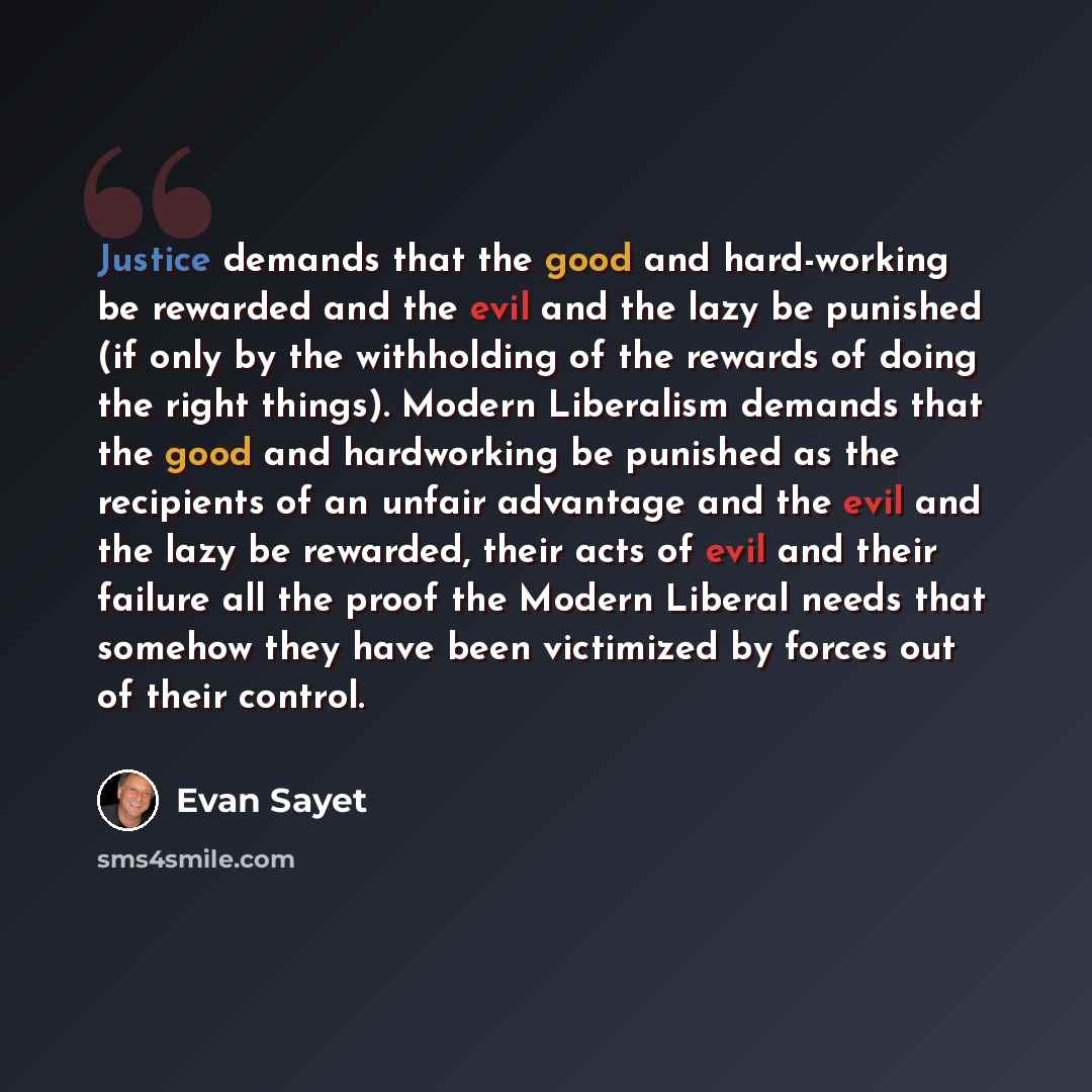 “Justice demands that the good and hard-working be rewarded and the evil and the lazy be punished (if only by the withholding of the rewards of doing the right things). Modern Liberalism demands that the good and hardworking be punished as the recipients of an unfair advantage and the evil and the…” quote by Evan Sayet