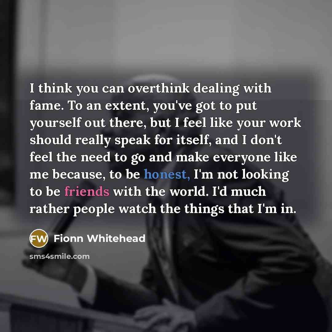 “I think you can overthink dealing with fame. To an extent, you've got to put yourself out there, but I feel like your work should really speak for itself, and I don't feel the need to go and make everyone like me because, to be honest, I'm not looking to be friends with the world. I'd much rather…” quote by Fionn Whitehead