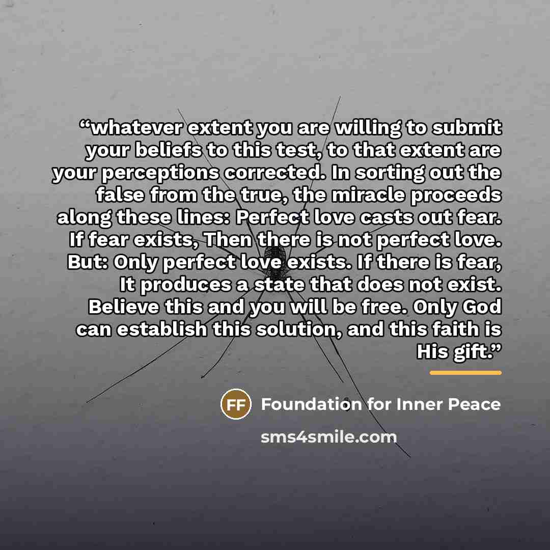 “whatever extent you are willing to submit your beliefs to this test, to that extent are your perceptions corrected. In sorting out the false from the true, the miracle proceeds along these lines: Perfect love casts out fear. If fear exists, Then there is not perfect love. But: Only perfect love…” quote by Foundation for Inner Peace