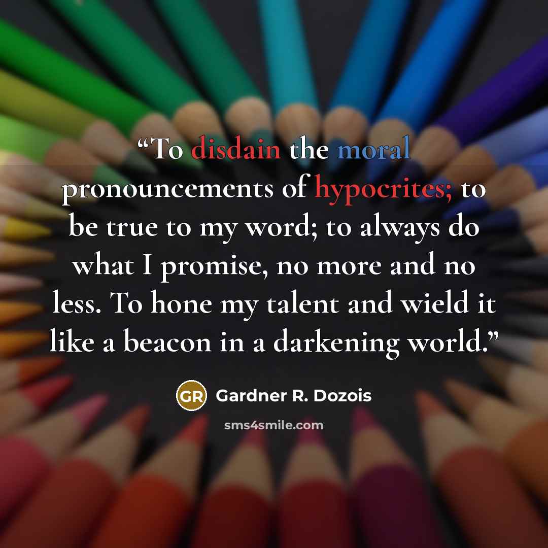 “To disdain the moral pronouncements of hypocrites; to be true to my word; to always do what I promise, no more and no less. To hone my talent and wield it like a beacon in a darkening world.” quote by Gardner R. Dozois