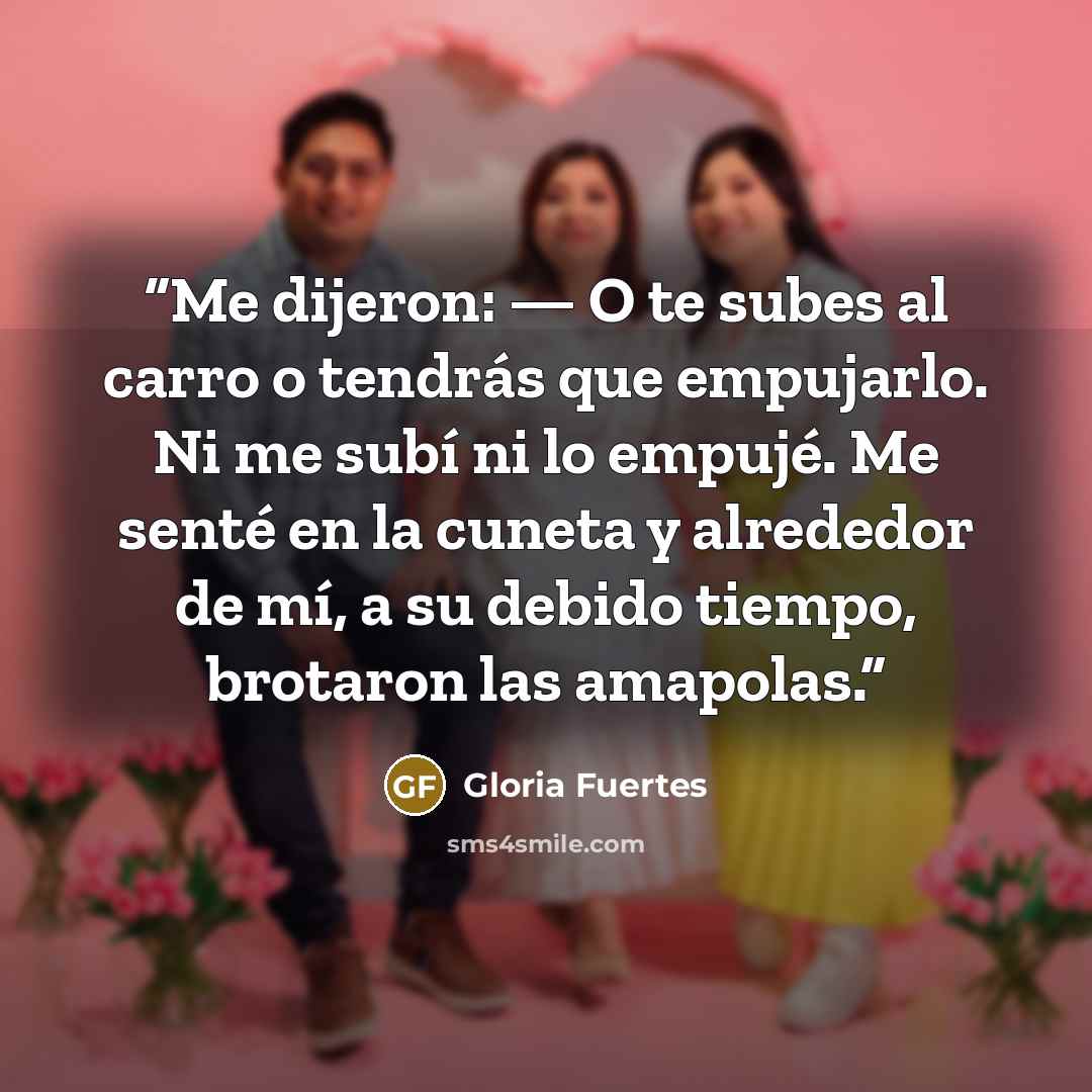 “Me dijeron: — O te subes al carro o tendrás que empujarlo. Ni me subí ni lo empujé. Me senté en la cuneta y alrededor de mí, a su debido tiempo, brotaron las amapolas.” quote by Gloria Fuertes