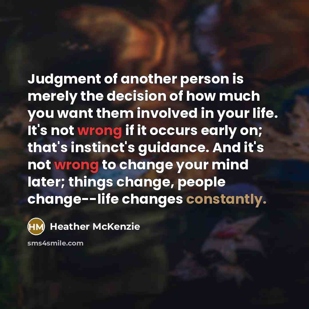 “Judgment of another person is merely the decision of how much you want them involved in your life. It's not wrong if it occurs early on; that's instinct's guidance. And it's not wrong to change your mind later; things change, people change--life changes constantly.” quote by Heather McKenzie