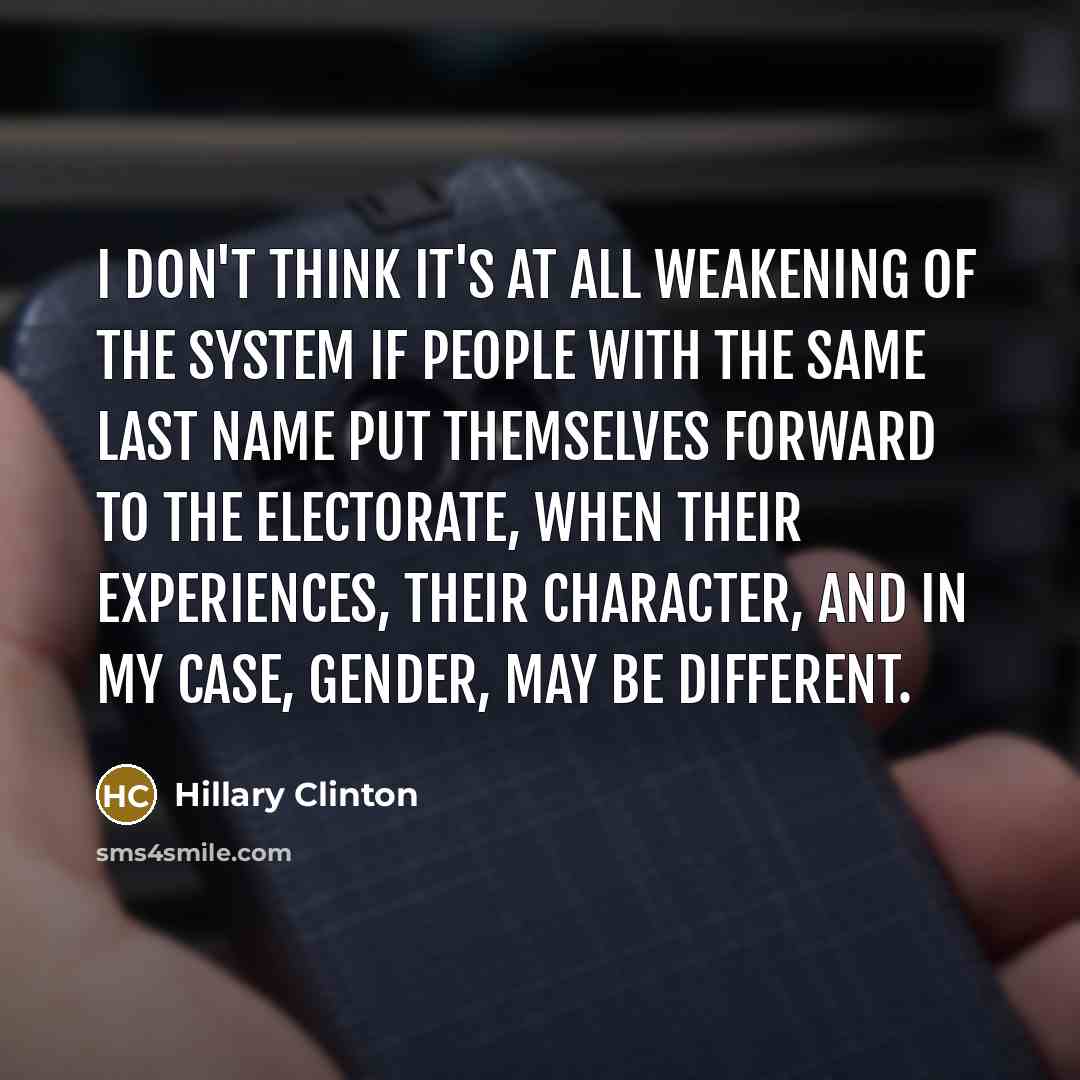 “I don't think it's at all weakening of the system if people with the same last name put themselves forward to the electorate, when their experiences, their character, and in my case, gender, may be different.” quote by Hillary Clinton