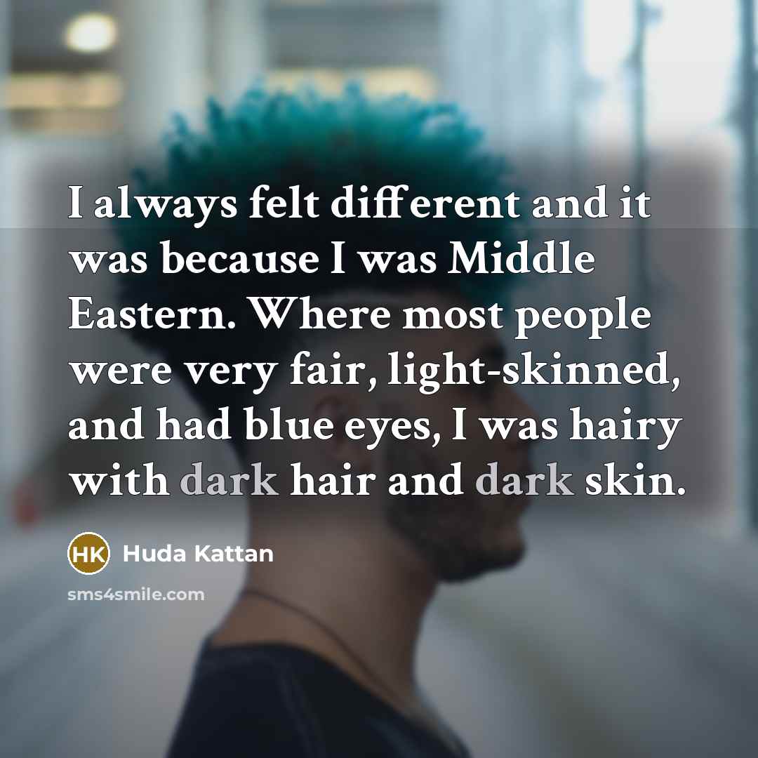 “I always felt different and it was because I was Middle Eastern. Where most people were very fair, light-skinned, and had blue eyes, I was hairy with dark hair and dark skin.” quote by Huda Kattan