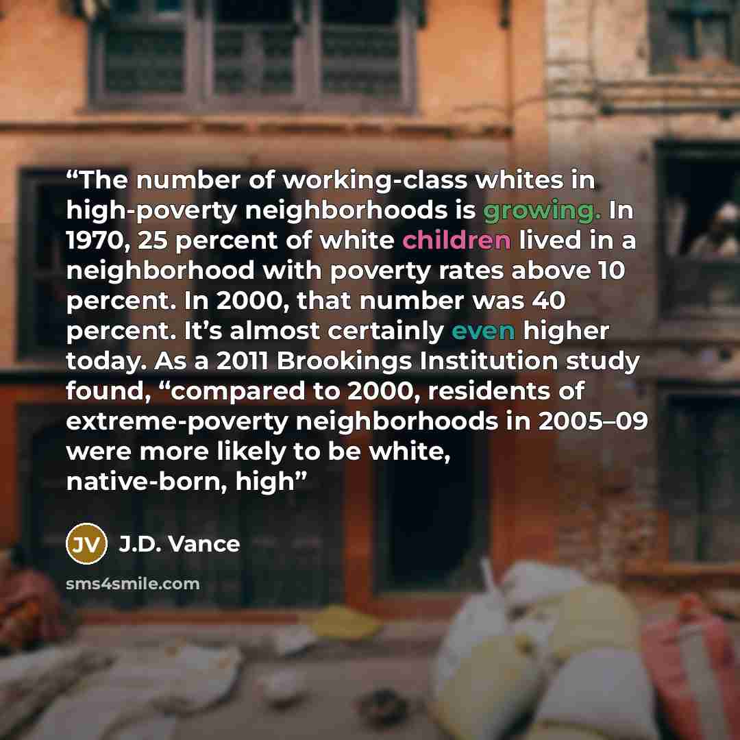 “The number of working-class whites in high-poverty neighborhoods is growing. In 1970, 25 percent of white children lived in a neighborhood with poverty rates above 10 percent. In 2000, that number was 40 percent. It’s almost certainly even higher today. As a 2011 Brookings Institution study found…” quote by J.D. Vance