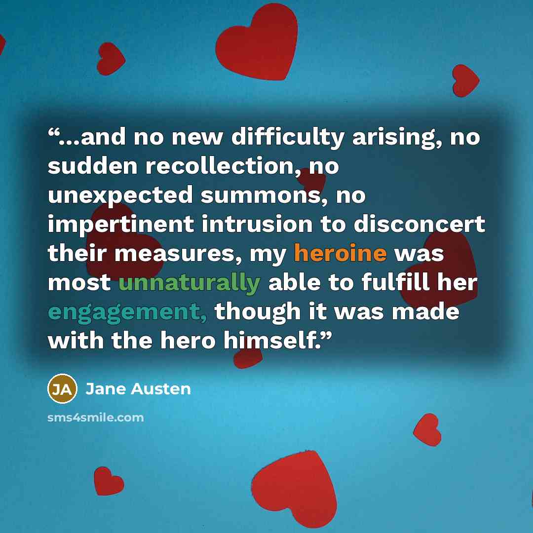 “...and no new difficulty arising, no sudden recollection, no unexpected summons, no impertinent intrusion to disconcert their measures, my heroine was most unnaturally able to fulfill her engagement, though it was made with the hero himself.” quote by Jane Austen