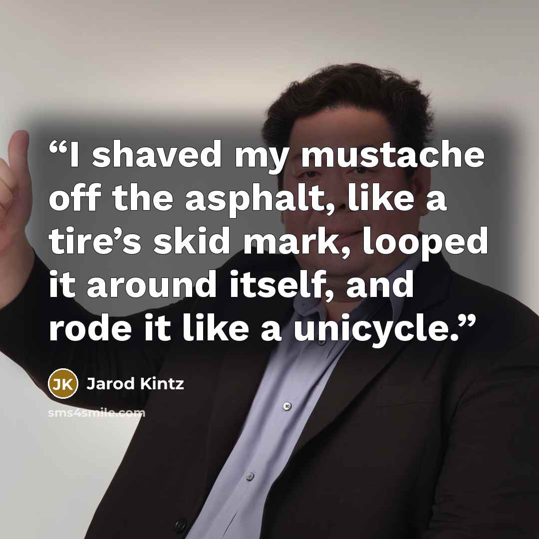 “I shaved my mustache off the asphalt, like a tire’s skid mark, looped it around itself, and rode it like a unicycle.” quote by Jarod Kintz