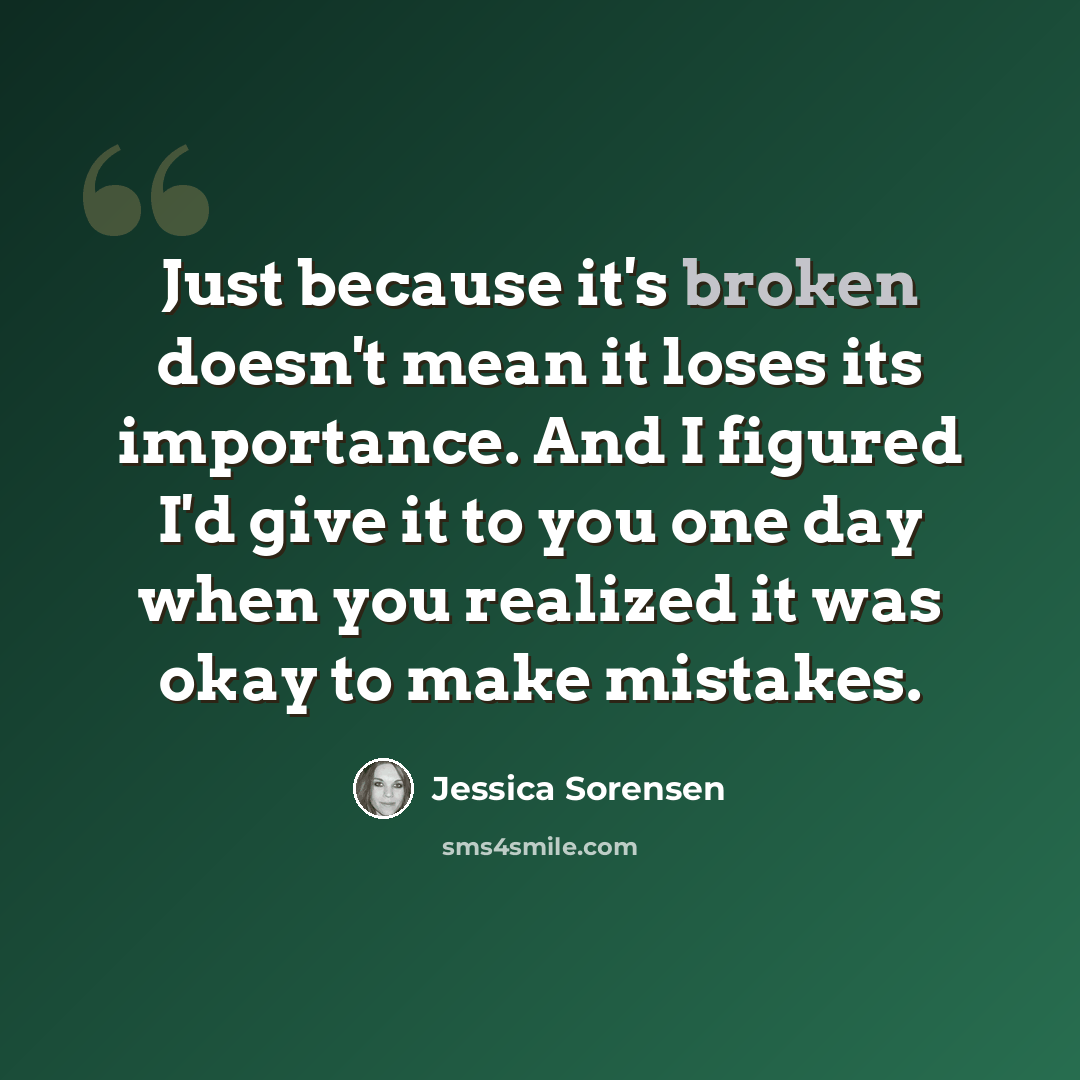 “Just because it's broken doesn't mean it loses its importance. And I figured I'd give it to you one day when you realized it was okay to make mistakes.” quote by Jessica Sorensen