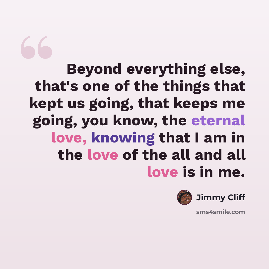 “Beyond everything else, that's one of the things that kept us going, that keeps me going, you know, the eternal love, knowing that I am in the love of the all and all love is in me.” quote by Jimmy Cliff