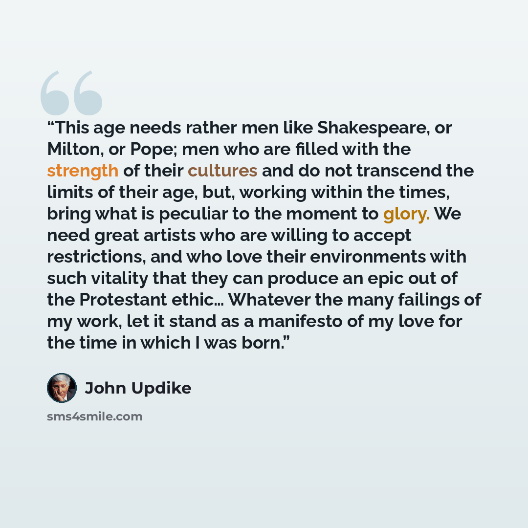 “This age needs rather men like Shakespeare, or Milton, or Pope; men who are filled with the strength of their cultures and do not transcend the limits of their age, but, working within the times, bring what is peculiar to the moment to glory. We need great artists who are willing to accept…” quote by John Updike
