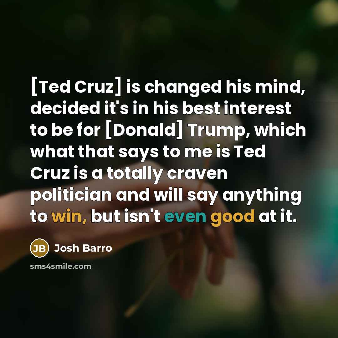 “[Ted Cruz] is changed his mind, decided it's in his best interest to be for [Donald] Trump, which what that says to me is Ted Cruz is a totally craven politician and will say anything to win, but isn't even good at it.” quote by Josh Barro