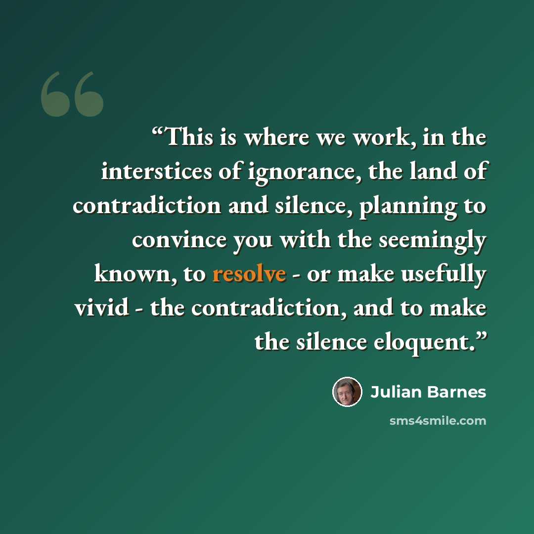 “This is where we work, in the interstices of ignorance, the land of contradiction and silence, planning to convince you with the seemingly known, to resolve - or make usefully vivid - the contradiction, and to make the silence eloquent.” quote by Julian Barnes