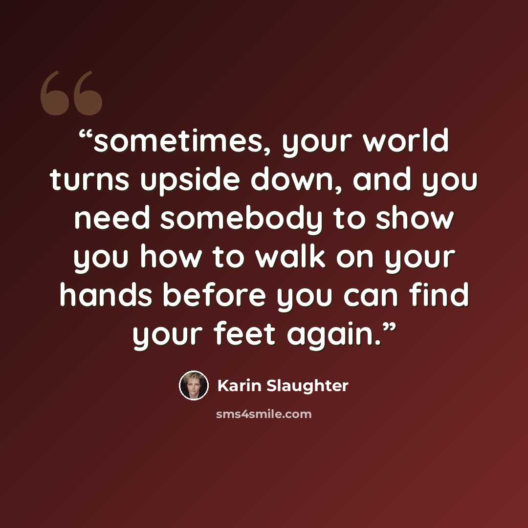 “sometimes, your world turns upside down, and you need somebody to show you how to walk on your hands before you can find your feet again.” quote by Karin Slaughter