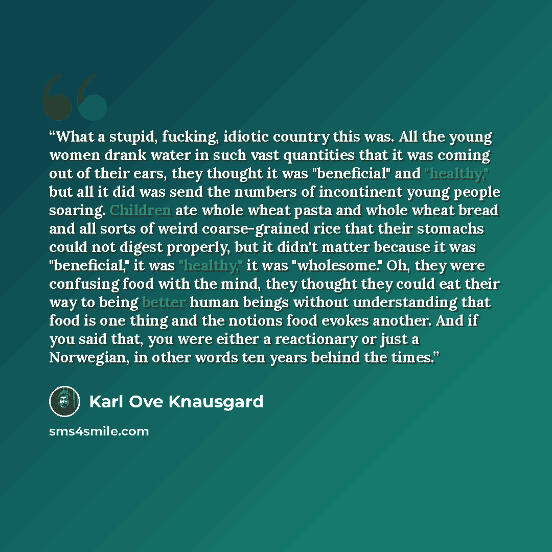 “What a stupid, fucking, idiotic country this was. All the young women drank water in such vast quantities that it was coming out of their ears, they thought it was "beneficial" and "healthy," but all it did was send the numbers of incontinent young people soaring. Children ate whole wheat pasta…” quote by Karl Ove Knausgård