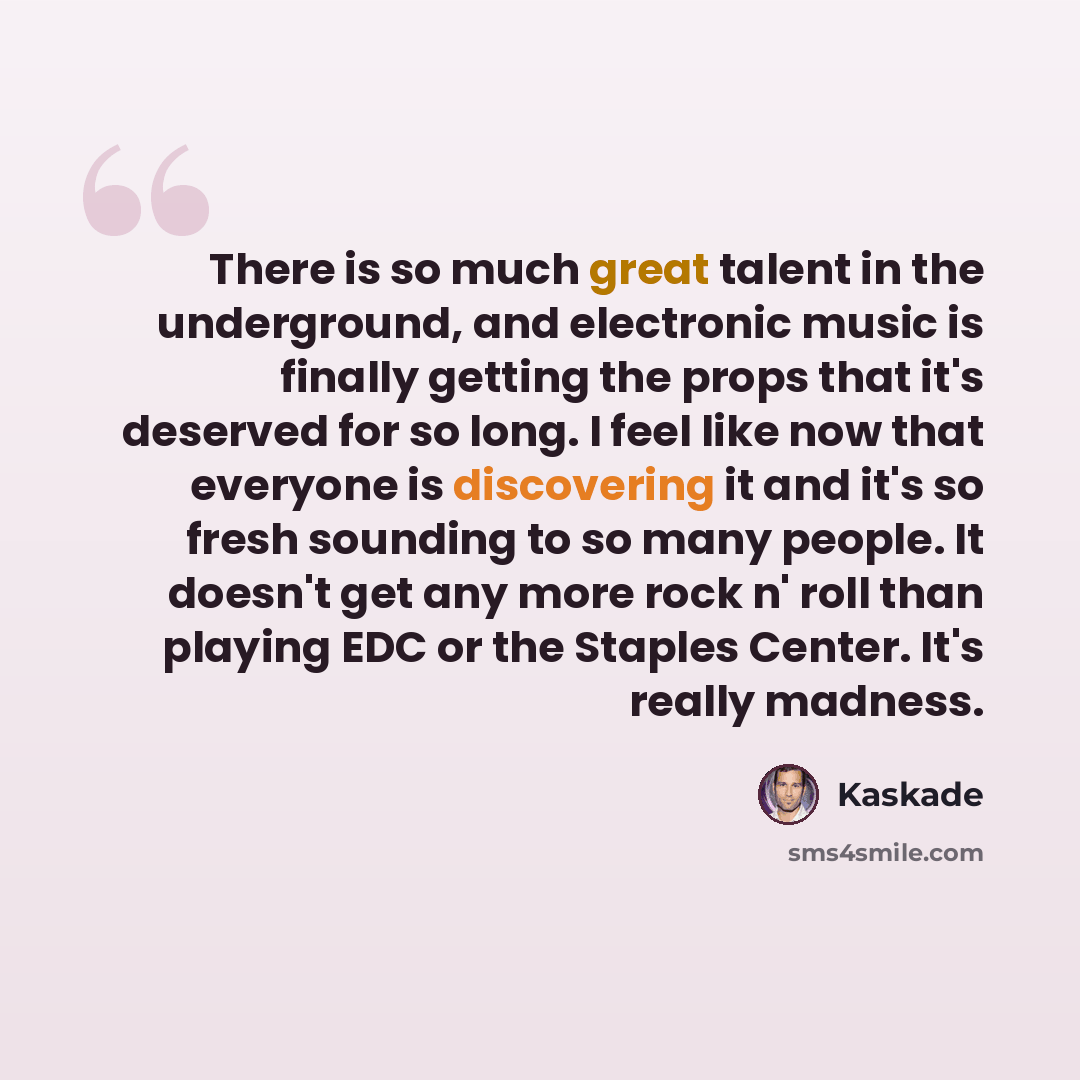 “There is so much great talent in the underground, and electronic music is finally getting the props that it's deserved for so long. I feel like now that everyone is discovering it and it's so fresh sounding to so many people. It doesn't get any more rock n' roll than playing EDC or the Staples…” quote by Kaskade