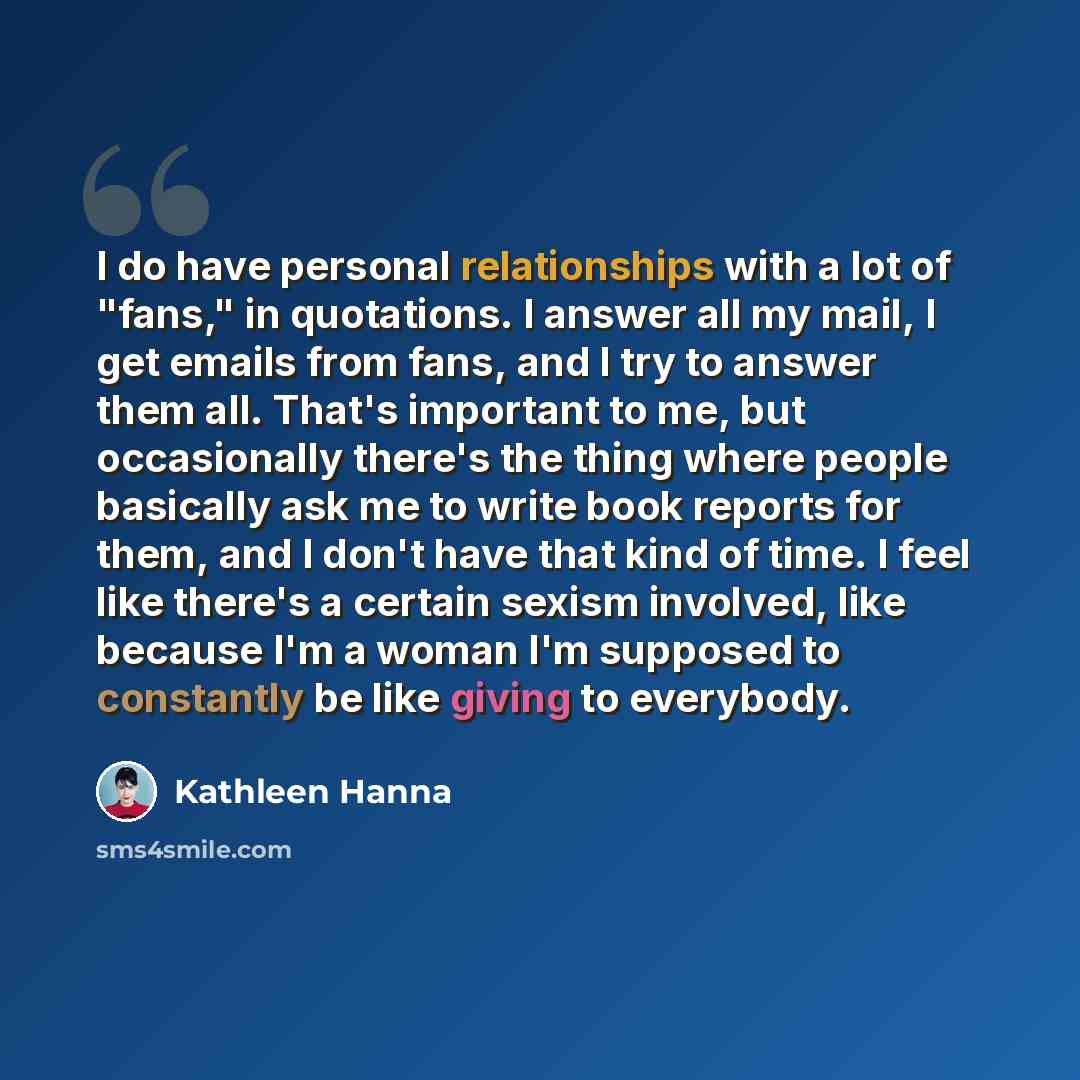 “I do have personal relationships with a lot of "fans," in quotations. I answer all my mail, I get emails from fans, and I try to answer them all. That's important to me, but occasionally there's the thing where people basically ask me to write book reports for them, and I don't have that kind of…” quote by Kathleen Hanna