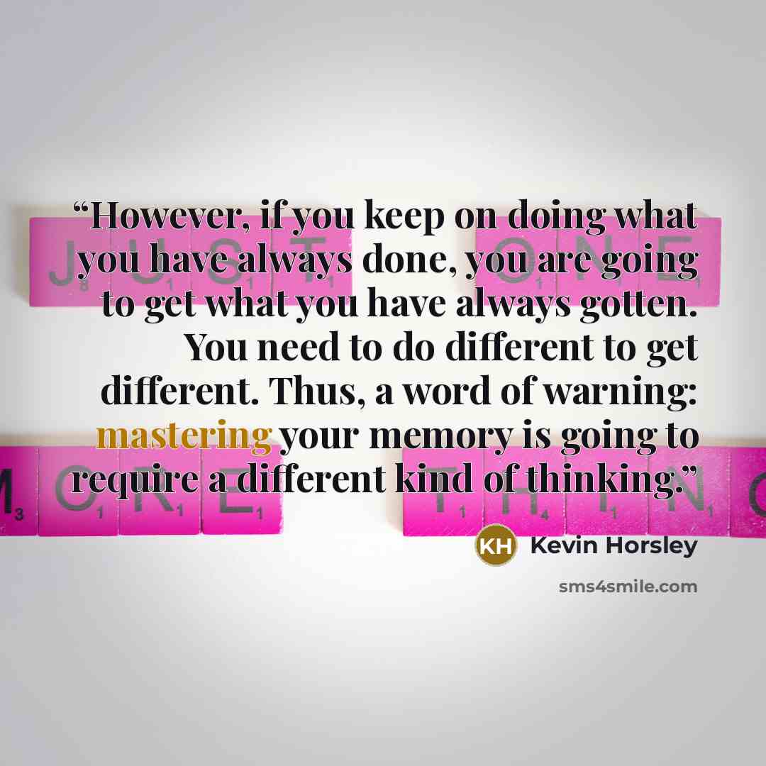 “However, if you keep on doing what you have always done, you are going to get what you have always gotten. You need to do different to get different. Thus, a word of warning: mastering your memory is going to require a different kind of thinking.” quote by Kevin Horsley