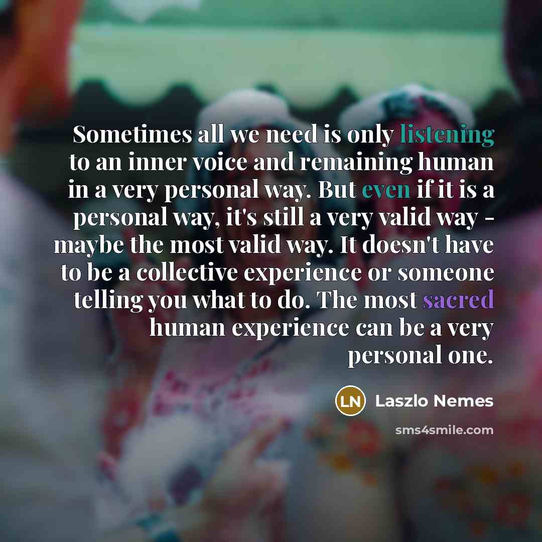 “Sometimes all we need is only listening to an inner voice and remaining human in a very personal way. But even if it is a personal way, it's still a very valid way - maybe the most valid way. It doesn't have to be a collective experience or someone telling you what to do. The most sacred human…” quote by Laszlo Nemes