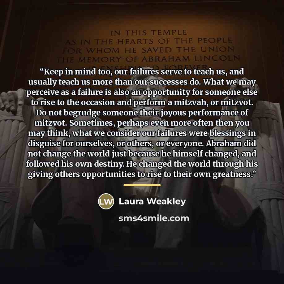 “Keep in mind too, our failures serve to teach us, and usually teach us more than our successes do. What we may perceive as a failure is also an opportunity for someone else to rise to the occasion and perform a mitzvah, or mitzvot. Do not begrudge someone their joyous performance of mitzvot…” quote by Laura Weakley
