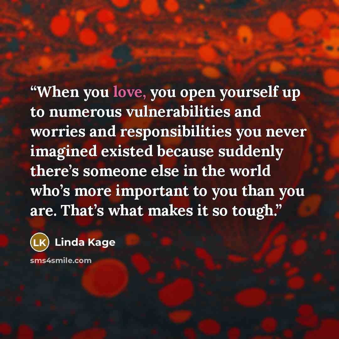 “When you love, you open yourself up to numerous vulnerabilities and worries and responsibilities you never imagined existed because suddenly there’s someone else in the world who’s more important to you than you are. That’s what makes it so tough.” quote by Linda Kage