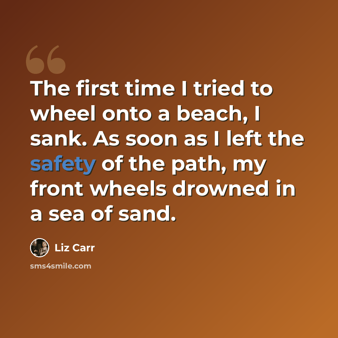 “The first time I tried to wheel onto a beach, I sank. As soon as I left the safety of the path, my front wheels drowned in a sea of sand.” quote by Liz Carr