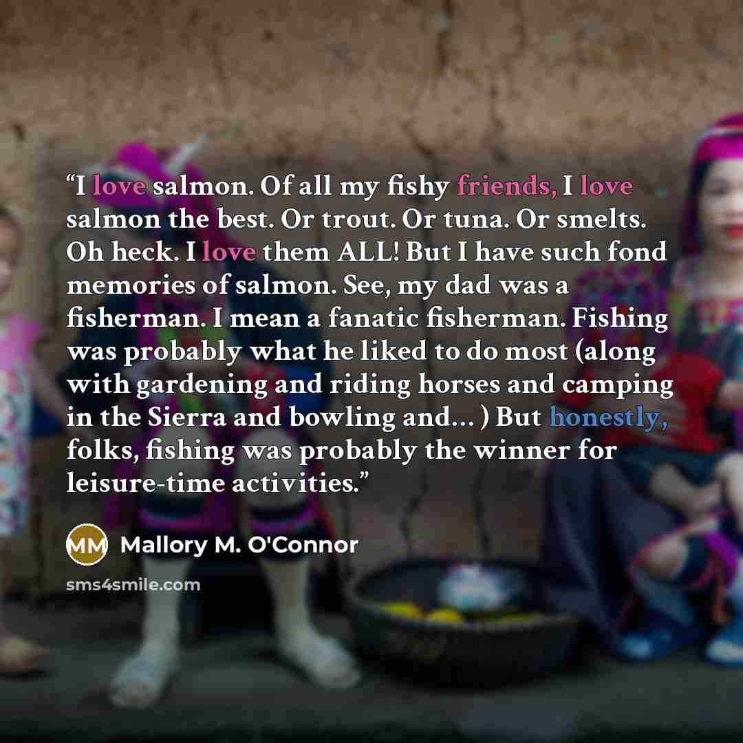 “I love salmon. Of all my fishy friends, I love salmon the best. Or trout. Or tuna. Or smelts. Oh heck. I love them ALL! But I have such fond memories of salmon. See, my dad was a fisherman. I mean a fanatic fisherman. Fishing was probably what he liked to do most (along with gardening and riding…” quote by Mallory M. O'Connor