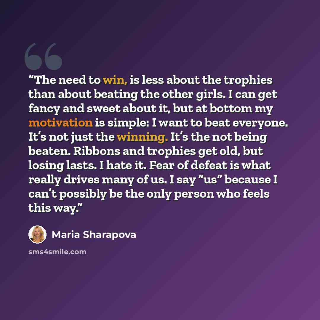 “The need to win, is less about the trophies than about beating the other girls. I can get fancy and sweet about it, but at bottom my motivation is simple: I want to beat everyone. It’s not just the winning. It’s the not being beaten. Ribbons and trophies get old, but losing lasts. I hate it. Fear…” quote by Maria Sharapova