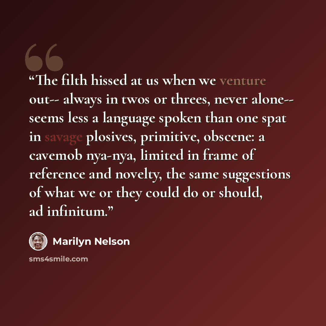 “The filth hissed at us when we venture out-- always in twos or threes, never alone-- seems less a language spoken than one spat in savage plosives, primitive, obscene: a cavemob nya-nya, limited in frame of reference and novelty, the same suggestions of what we or they could do or should, ad…” quote by Marilyn Nelson