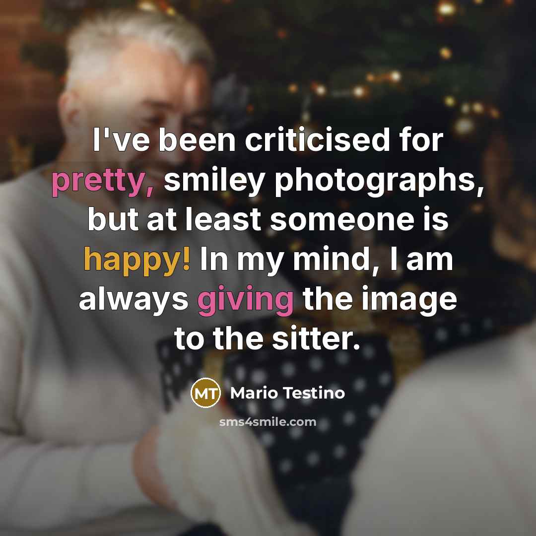 “I've been criticised for pretty, smiley photographs, but at least someone is happy! In my mind, I am always giving the image to the sitter.” quote by Mario Testino