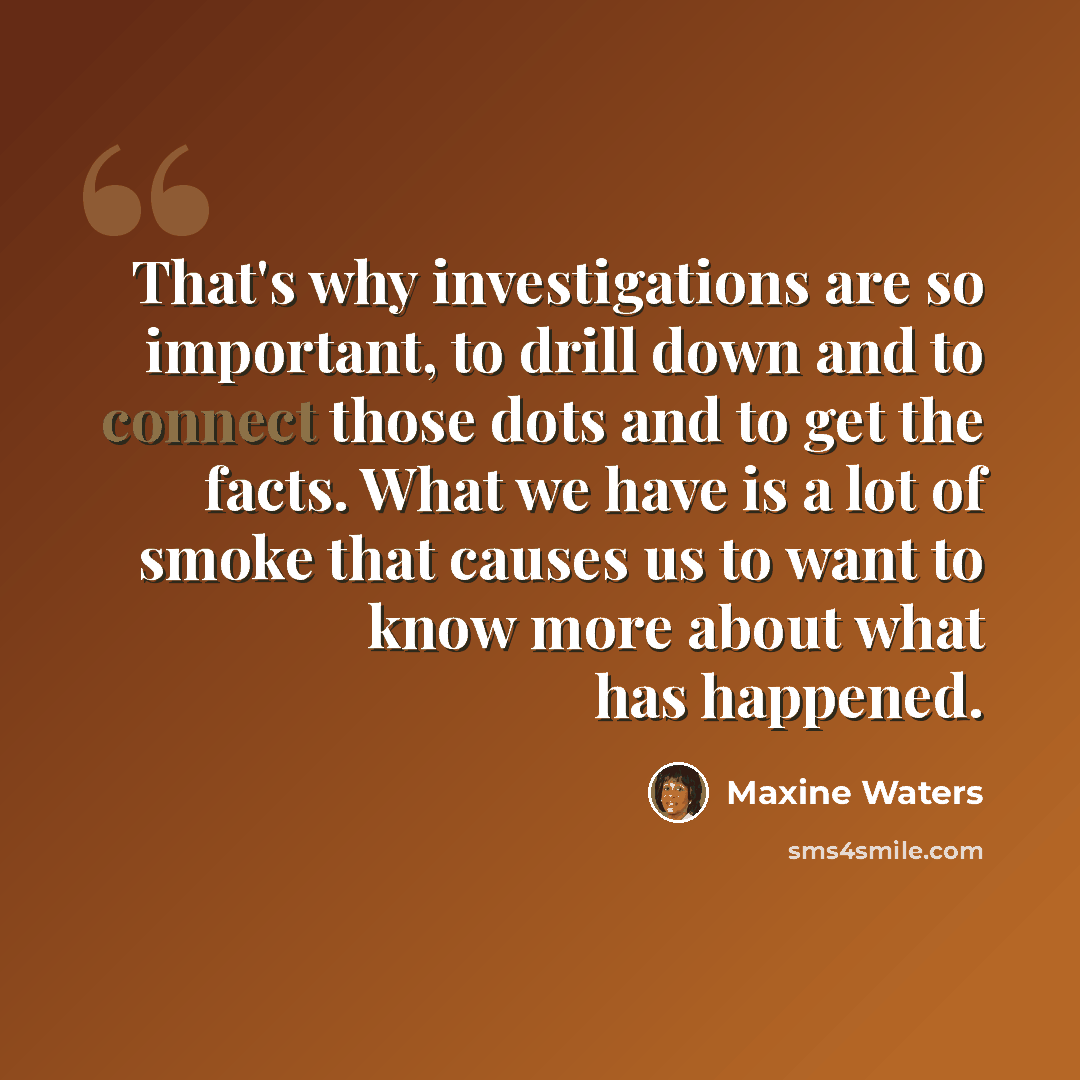 “That's why investigations are so important, to drill down and to connect those dots and to get the facts. What we have is a lot of smoke that causes us to want to know more about what has happened.” quote by Maxine Waters