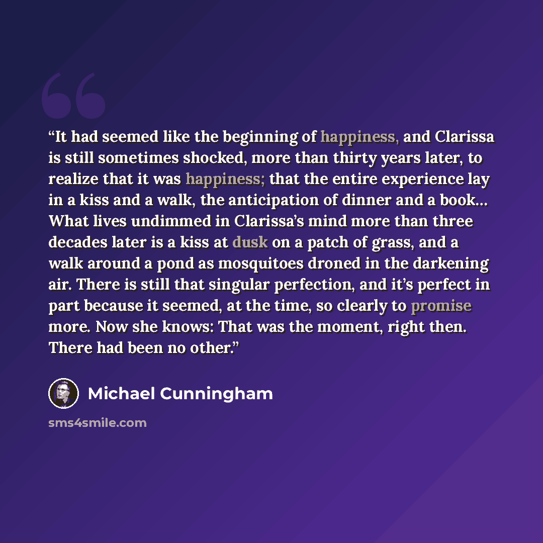 “It had seemed like the beginning of happiness, and Clarissa is still sometimes shocked, more than thirty years later, to realize that it was happiness; that the entire experience lay in a kiss and a walk, the anticipation of dinner and a book… What lives undimmed in Clarissa’s mind more than three…” quote by Michael Cunningham