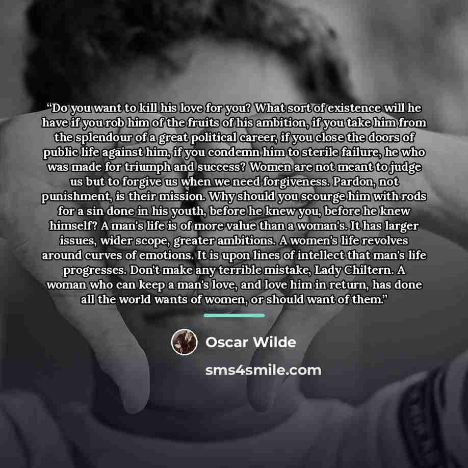 “Do you want to kill his love for you? What sort of existence will he have if you rob him of the fruits of his ambition, if you take him from the splendour of a great political career, if you close the doors of public life against him, if you condemn him to sterile failure, he who was made for…” quote by Oscar Wilde