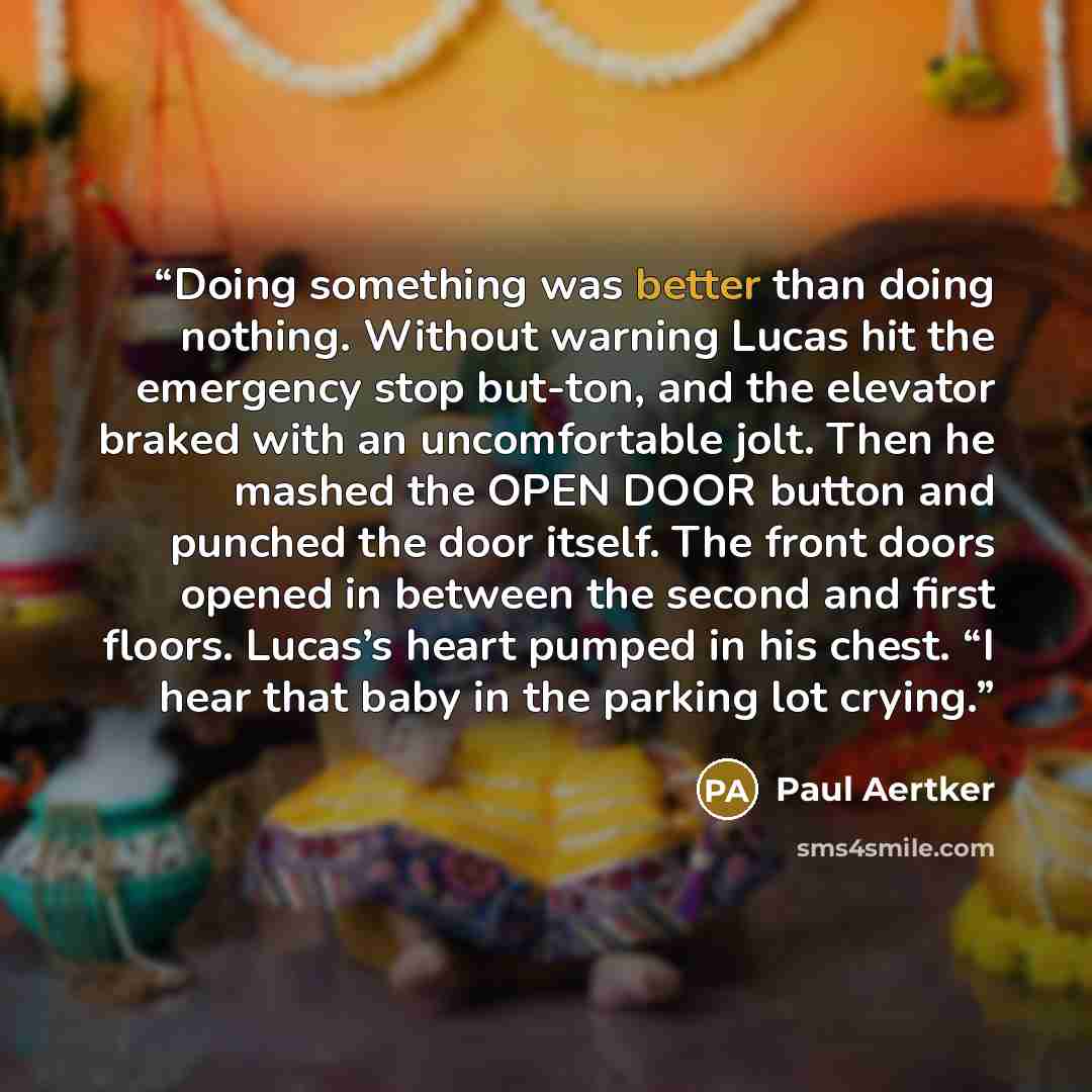 “Doing something was better than doing nothing. Without warning Lucas hit the emergency stop but-ton, and the elevator braked with an uncomfortable jolt. Then he mashed the OPEN DOOR button and punched the door itself. The front doors opened in between the second and first floors. Lucas’s heart…” quote by Paul Aertker