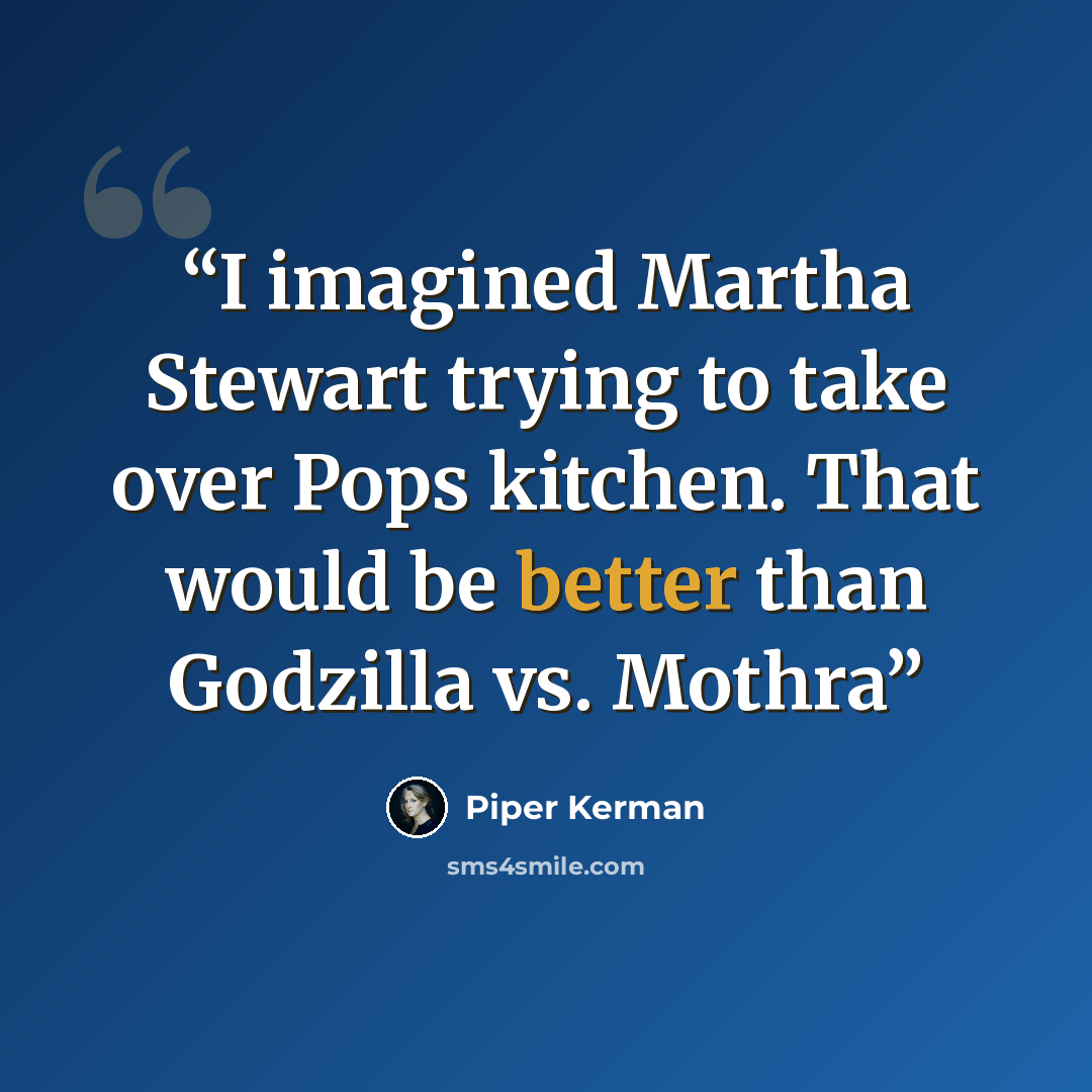 “I imagined Martha Stewart trying to take over Pops kitchen. That would be better than Godzilla vs. Mothra” quote by Piper Kerman