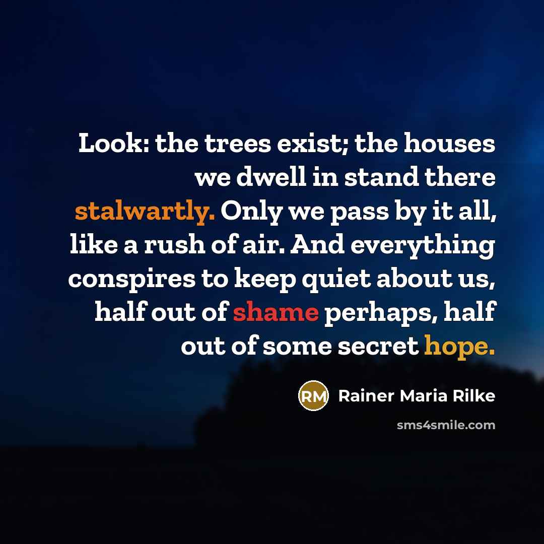 “Look: the trees exist; the houses we dwell in stand there stalwartly. Only we pass by it all, like a rush of air. And everything conspires to keep quiet about us, half out of shame perhaps, half out of some secret hope.” quote by Rainer Maria Rilke