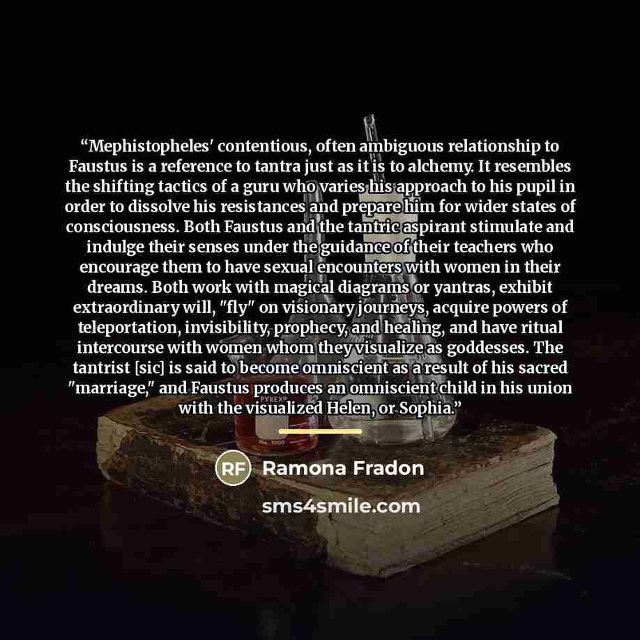 “Mephistopheles' contentious, often ambiguous relationship to Faustus is a reference to tantra just as it is to alchemy. It resembles the shifting tactics of a guru who varies his approach to his pupil in order to dissolve his resistances and prepare him for wider states of consciousness. Both…” quote by Ramona Fradon