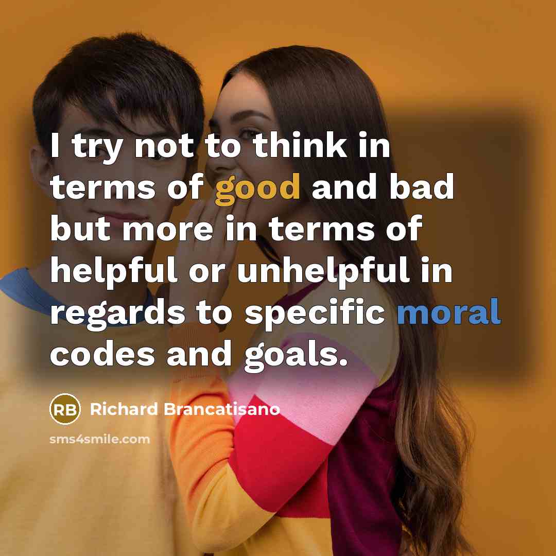 “I try not to think in terms of good and bad but more in terms of helpful or unhelpful in regards to specific moral codes and goals.” quote by Richard Brancatisano