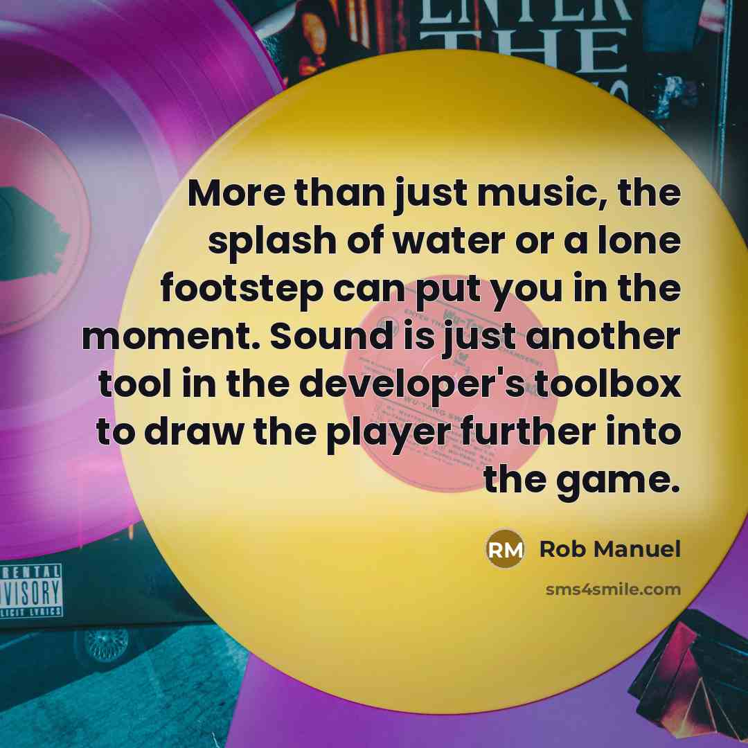“More than just music, the splash of water or a lone footstep can put you in the moment. Sound is just another tool in the developer's toolbox to draw the player further into the game.” quote by Rob Manuel
