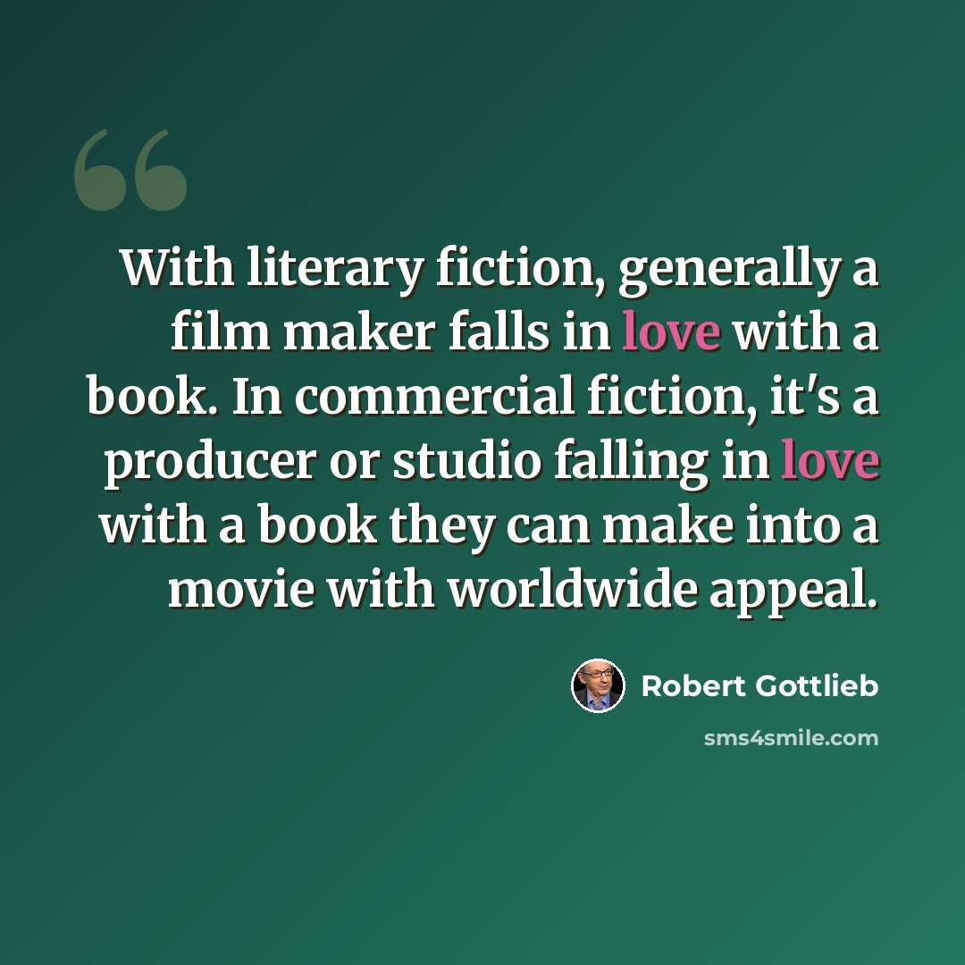 “With literary fiction, generally a film maker falls in love with a book. In commercial fiction, it's a producer or studio falling in love with a book they can make into a movie with worldwide appeal.” quote by Robert Gottlieb
