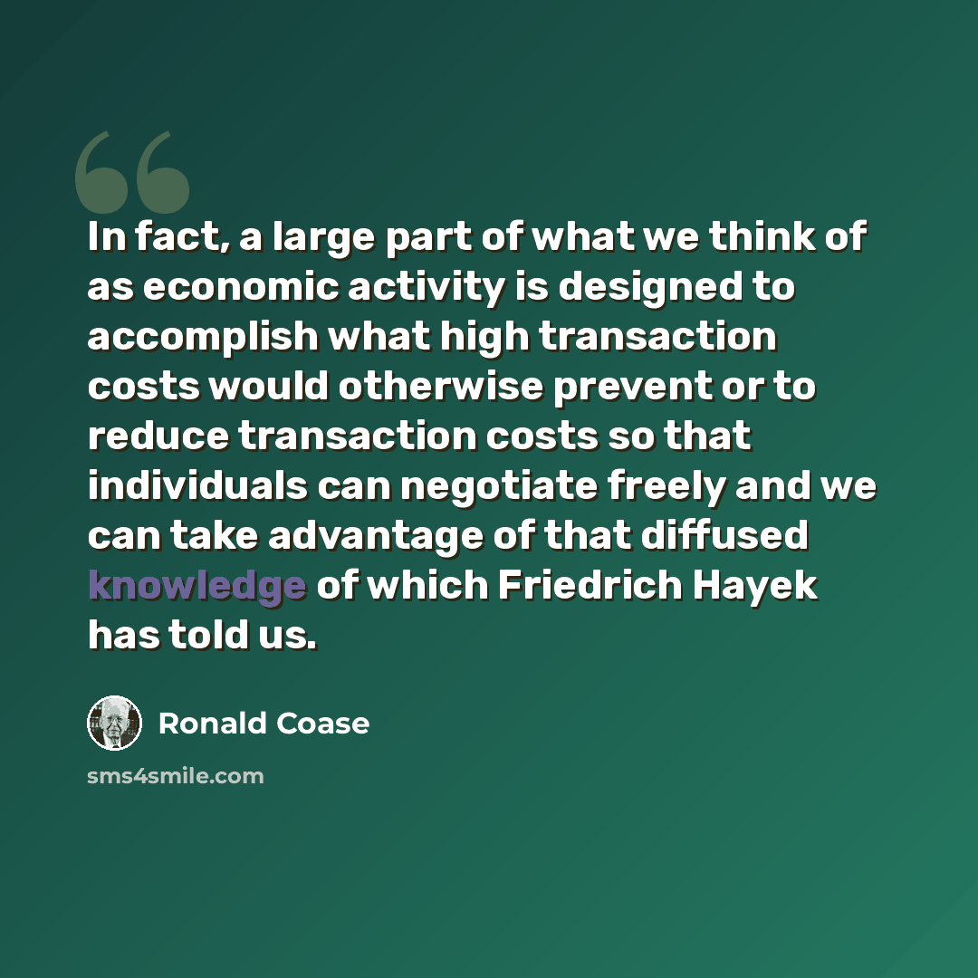 “In fact, a large part of what we think of as economic activity is designed to accomplish what high transaction costs would otherwise prevent or to reduce transaction costs so that individuals can negotiate freely and we can take advantage of that diffused knowledge of which Friedrich Hayek has…” quote by Ronald Coase